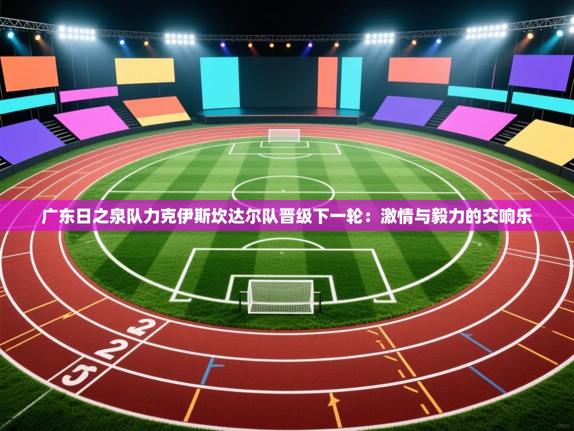 广东日之泉队力克伊斯坎达尔队晋级下一轮：激情与毅力的交响乐  第1张