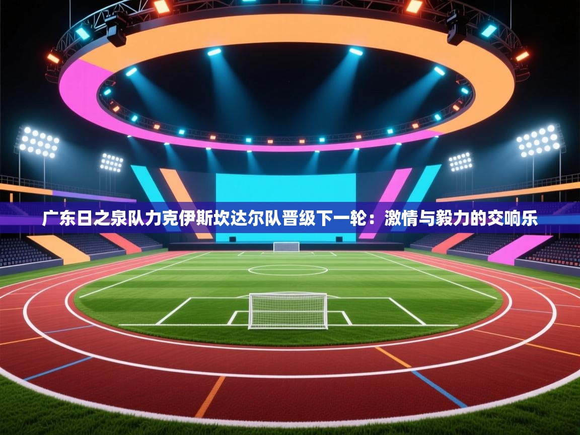 广东日之泉队力克伊斯坎达尔队晋级下一轮：激情与毅力的交响乐  第2张